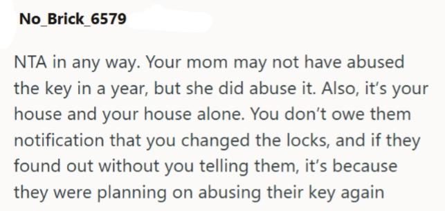 No_Brick_6579 NTA in any way. Your mom may not have abused the key in a year, but she did abuse it. Also, it's your house and your house alone. You don't owe them notification that you changed the locks, and if they found out without you telling them, it's because they were planning on abusing their key again