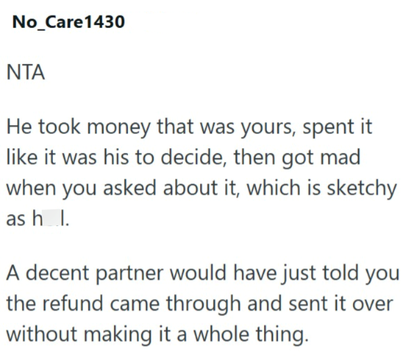 No_Care1430 ΝΤΑ He took money that was yours, spent it like it was his to decide, then got mad when you asked about it, which is sketchy as hl. A decent partner would have just told you the refund came through and sent it over without making it a whole thing.