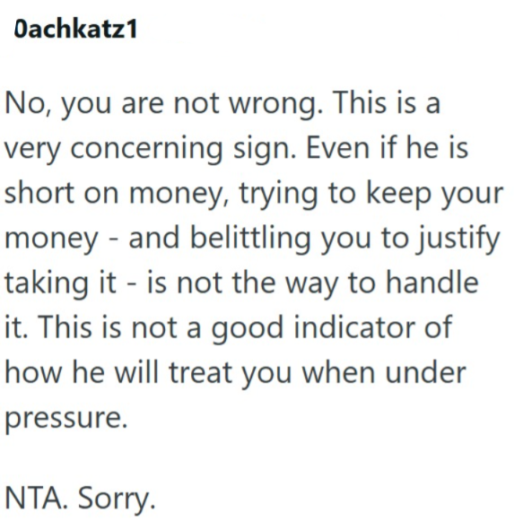 Dachkatz1 No, you are not wrong. This is a very concerning sign. Even if he is short on money, trying to keep your money and belittling you to justify taking it is not the way to handle it. This is not a good indicator of how he will treat you when under pressure. NTA. Sorry.