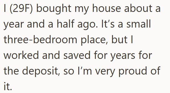 I (29F) bought my house about a year and a half ago. It's a small three-bedroom place, but I worked and saved for years for the deposit, so I'm very proud of it.