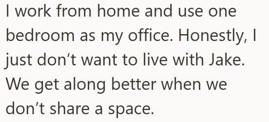 I work from home and use one bedroom as my office. Honestly, I just don't want to live with Jake. We get along better when we don't share a space.
