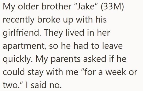 My older brother "Jake" (33M) recently broke up with his girlfriend. They lived in her apartment, so he had to leave quickly. My parents asked if he could stay with me “for a week or two." I said no.