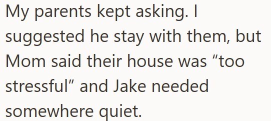 My parents kept asking. I suggested he stay with them, but Mom said their house was "too stressful" and Jake needed somewhere quiet.