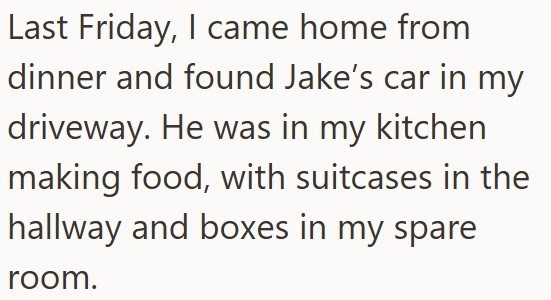 Last Friday, I came home from dinner and found Jake's car in my driveway. He was in my kitchen making food, with suitcases in the hallway and boxes in my spare room.