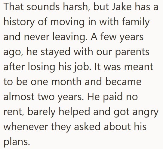 That sounds harsh, but Jake has a history of moving in with family and never leaving. A few years ago, he stayed with our parents after losing his job. It was meant to be one month and became almost two years. He paid no rent, barely helped and got angry whenever they asked about his plans.