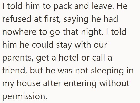 I told him to pack and leave. He refused at first, saying he had nowhere to go that night. I told him he could stay with our parents, get a hotel or call a friend, but he was not sleeping in my house after entering without permission.