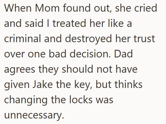 When Mom found out, she cried and said I treated her like a criminal and destroyed her trust over one bad decision. Dad agrees they should not have given Jake the key, but thinks changing the locks was unnecessary.