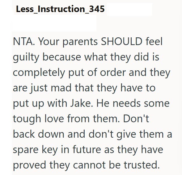 Less_Instruction_345 NTA. Your parents SHOULD feel guilty because what they did is completely put of order and they are just mad that they have to put up with Jake. He needs some tough love from them. Don't back down and don't give them a spare key in future as they have proved they cannot be trusted.