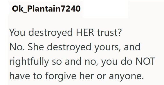 Ok Plantain 7240 You destroyed HER trust? No. She destroyed yours, and rightfully so and no, you do NOT have to forgive her or anyone.