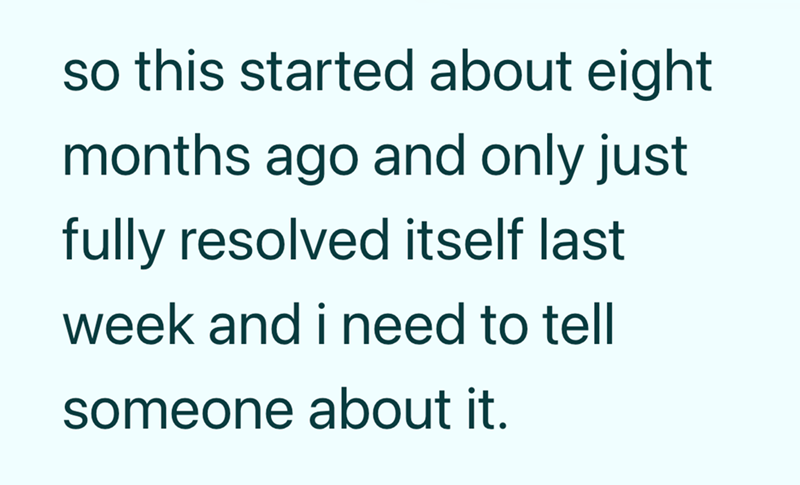 so this started about eight months ago and only just fully resolved itself last week and i need to tell someone about it.