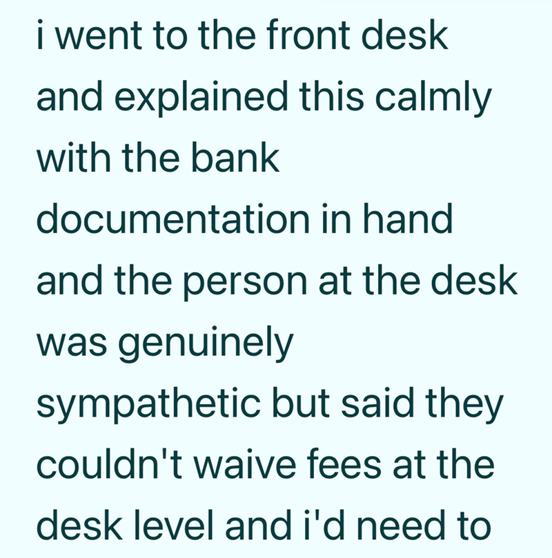 i went to the front desk and explained this calmly with the bank documentation in hand. and the person at the desk was genuinely sympathetic but said they couldn't waive fees at the desk level and i'd need to