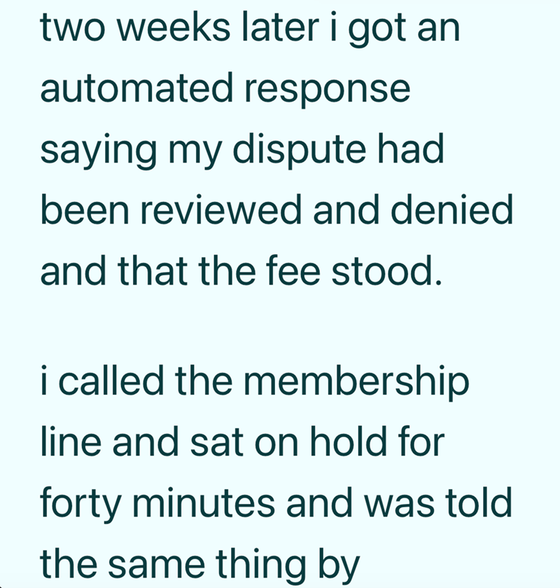 two weeks later i got an automated response saying my dispute had been reviewed and denied and that the fee stood. i called the membership line and sat on hold for forty minutes and was told the same thing by