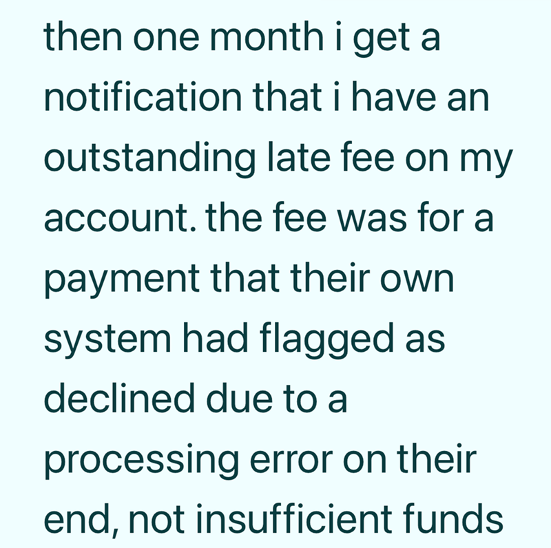then one month i get a notification that i have an outstanding late fee on my account. the fee was for a payment that their own system had flagged as declined due to a processing error on their end, not insufficient funds