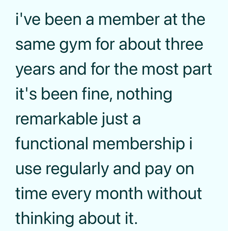 i've been a member at the same gym for about three years and for the most part it's been fine, nothing remarkable just a functional membership i use regularly and pay on time every month without thinking about it.