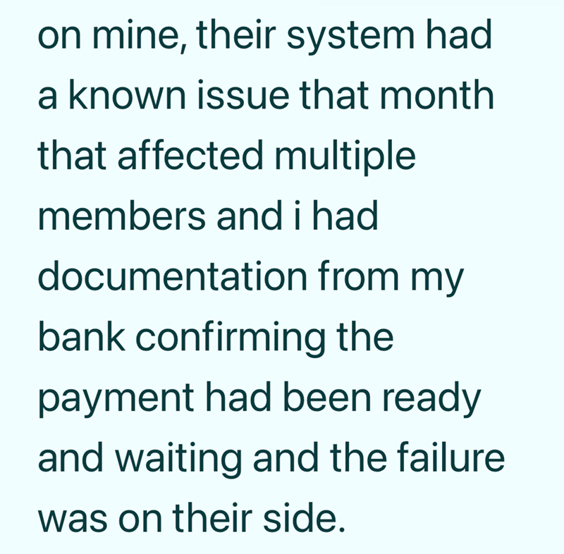on mine, their system had a known issue that month that affected multiple members and i had documentation from my bank confirming the payment had been ready and waiting and the failure was on their side.