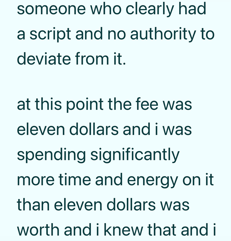someone who clearly had a script and no authority to deviate from it. at this point the fee was eleven dollars and i was spending significantly more time and energy on it than eleven dollars was worth and i knew that and i