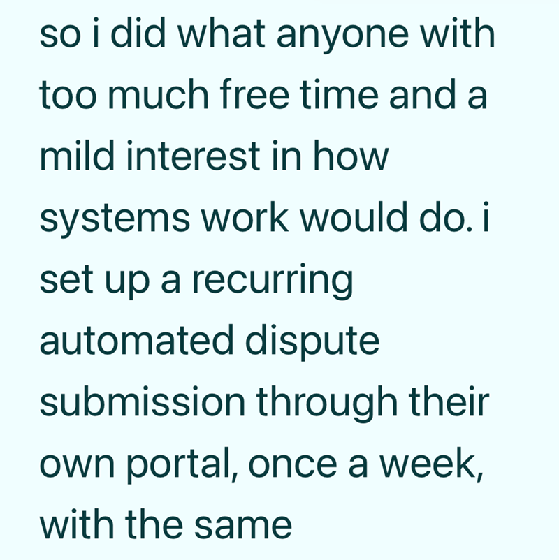 so i did what anyone with too much free time and a mild interest in how systems work would do. i set up a recurring automated dispute submission through their own portal, once a week, with the same