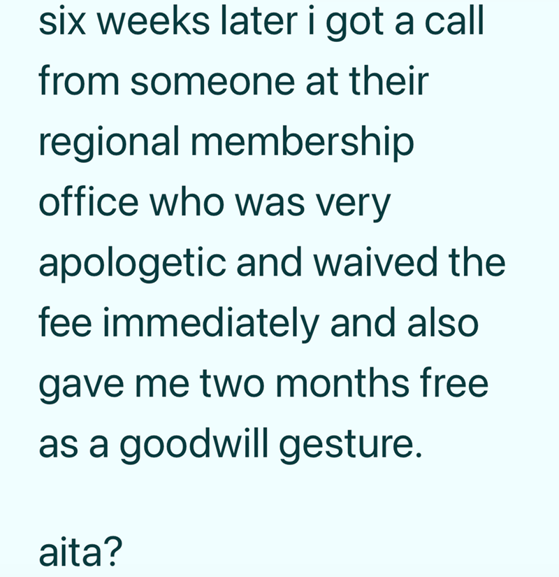 six weeks later i got a call from someone at their regional membership office who was very apologetic and waived the fee immediately and also gave me two months free as a goodwill gesture. aita?