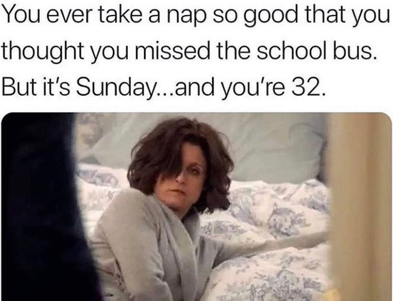 You ever take a nap so good that you thought you missed the school bus. But it's Sunday...and you're 32.