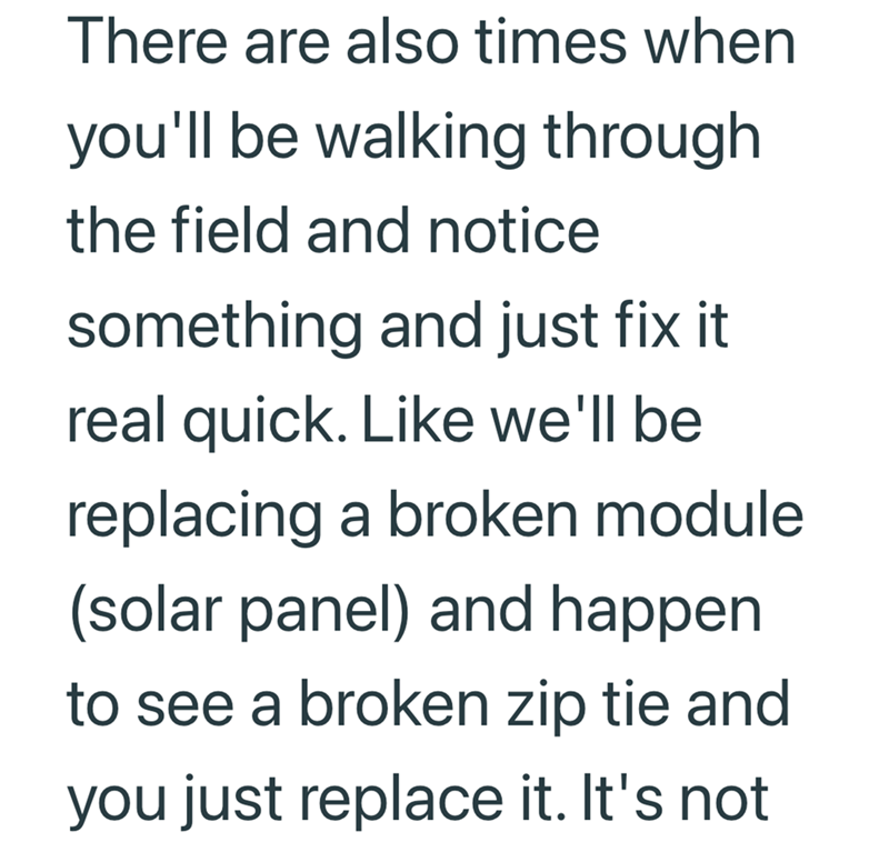 There are also times when you'll be walking through the field and notice something and just fix it real quick. Like we'll be replacing a broken module (solar panel) and happen to see a broken zip tie and you just replace it. It's not