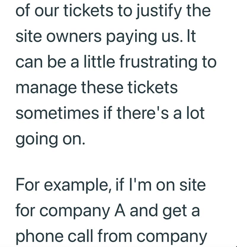 of our tickets to justify the site owners paying us. It can be a little frustrating to manage these tickets sometimes if there's a lot going on. For example, if I'm on site for company A and get a phone call from company