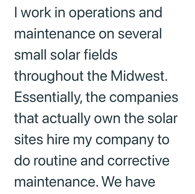 I work in operations and maintenance on several small solar fields throughout the Midwest. Essentially, the companies. that actually own the solar sites hire my company to do routine and corrective maintenance. We have