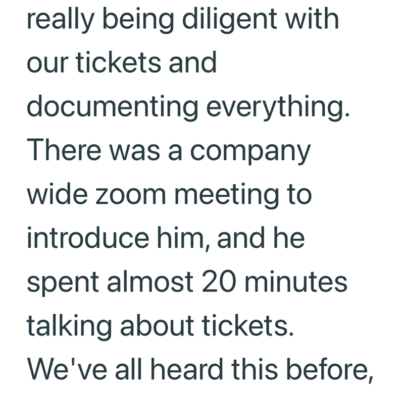 really being diligent with our tickets and documenting everything. There was a company wide zoom meeting to introduce him, and he spent almost 20 minutes talking about tickets. We've all heard this before,