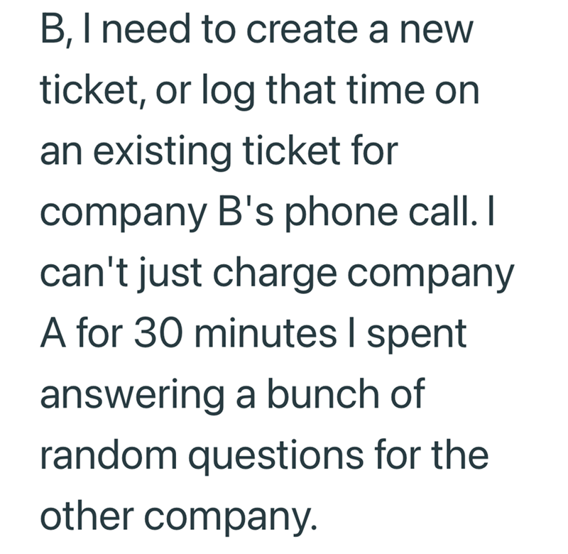 B, I need to create a new ticket, or log that time on an existing ticket for company B's phone call. I can't just charge company A for 30 minutes I spent answering a bunch of random questions for the other company.
