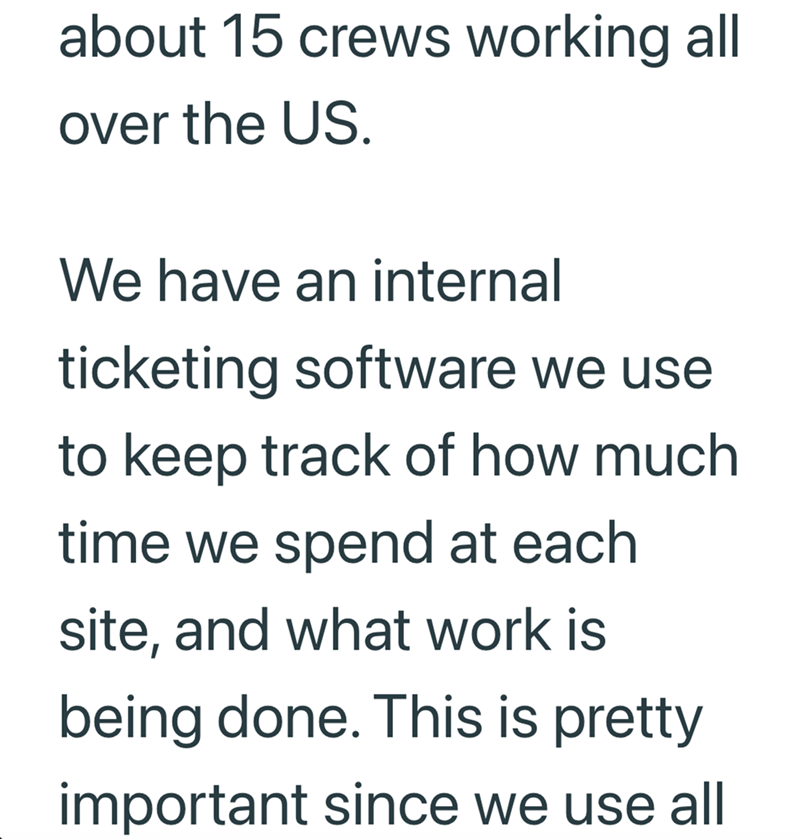 about 15 crews working all over the US. We have an internal ticketing software we use to keep track of how much time we spend at each site, and what work is being done. This is pretty important since we use all