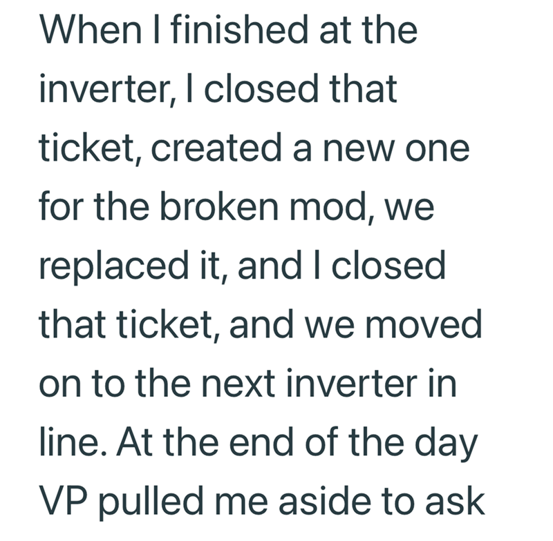 When I finished at the inverter, I closed that ticket, created a new one for the broken mod, we replaced it, and I closed that ticket, and we moved on to the next inverter in line. At the end of the day VP pulled me aside to ask