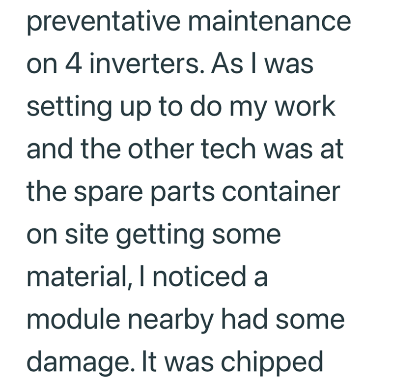 preventative maintenance on 4 inverters. As I was setting up to do my work and the other tech was at the spare parts container on site getting some material, I noticed a module nearby had some damage. It was chipped
