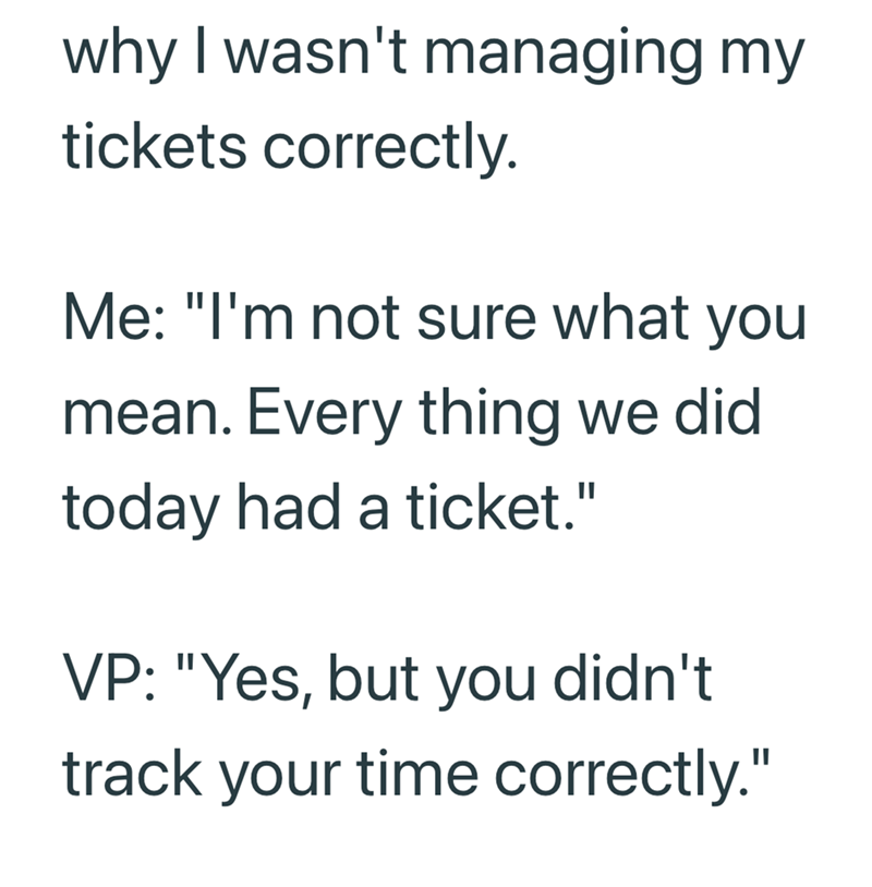 why I wasn't managing my tickets correctly. Me: "I'm not sure what you mean. Every thing we did today had a ticket." VP: "Yes, but you didn't track your time correctly."