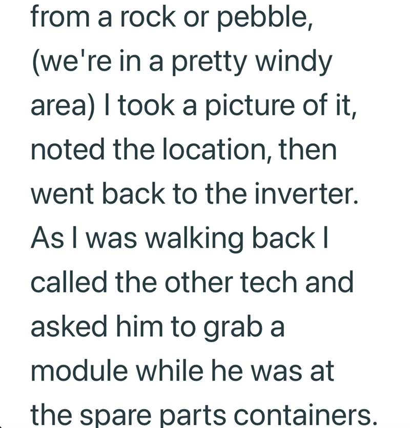 from a rock or pebble, (we're in a pretty windy area) I took a picture of it, noted the location, then went back to the inverter. As I was walking back I called the other tech and asked him to grab a module while he was at the spare parts containers.