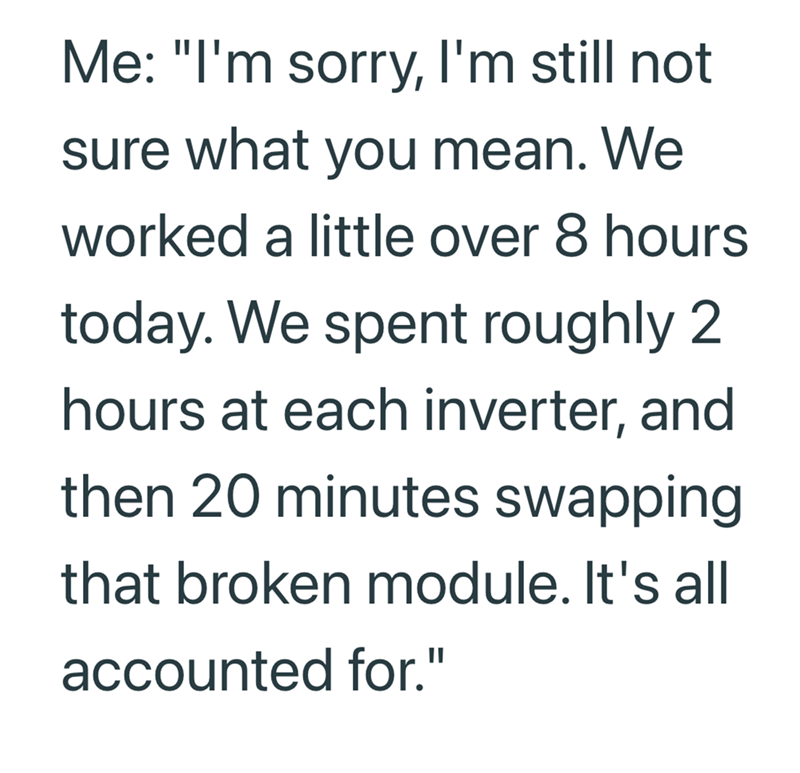 Me: "I'm sorry, I'm still not sure what you mean. We worked a little over 8 hours today. We spent roughly 2 hours at each inverter, and then 20 minutes swapping that broken module. It's all accounted for."