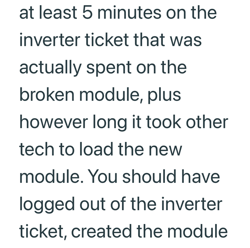 at least 5 minutes on the inverter ticket that was actually spent on the broken module, plus however long it took other tech to load the new module. You should have logged out of the inverter ticket, created the module