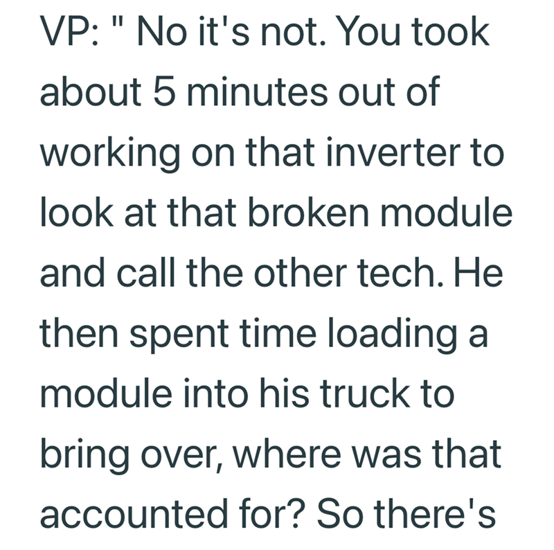 VP: "No it's not. You took about 5 minutes out of working on that inverter to look at that broken module and call the other tech. He then spent time loading a module into his truck to bring over, where was that accounted for? So there's