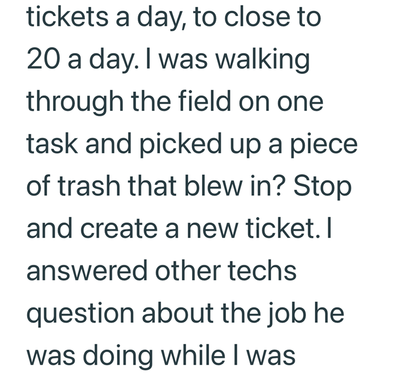 tickets a day, to close to 20 a day. I was walking through the field on one task and picked up a piece of trash that blew in? Stop and create a new ticket. I answered other techs question about the job he was doing while I was