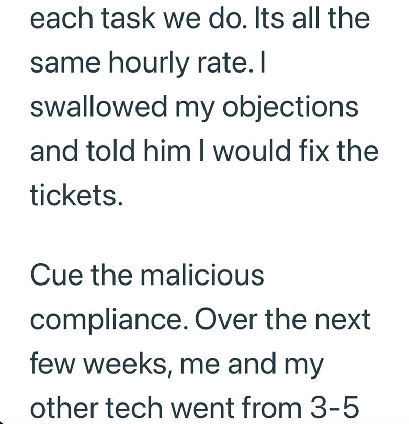 each task we do. Its all the same hourly rate. I swallowed my objections and told him I would fix the tickets. Cue the malicious compliance. Over the next few weeks, me and my other tech went from 3-5