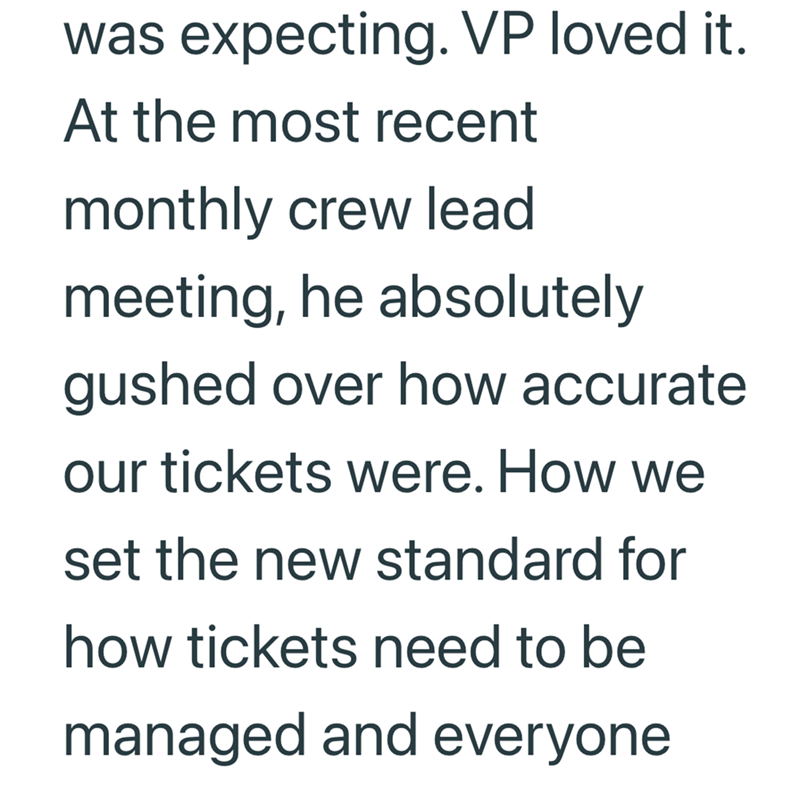 was expecting. VP loved it. At the most recent monthly crew lead meeting, he absolutely gushed over how accurate our tickets were. How we set the new standard for how tickets need to be managed and everyone