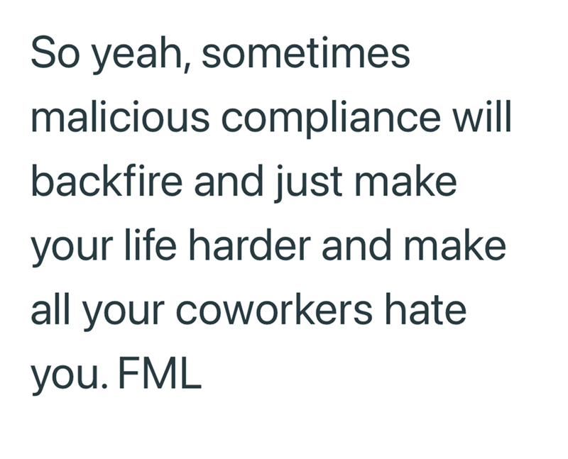 So yeah, sometimes malicious compliance will backfire and just make your life harder and make all your coworkers hate you. FML