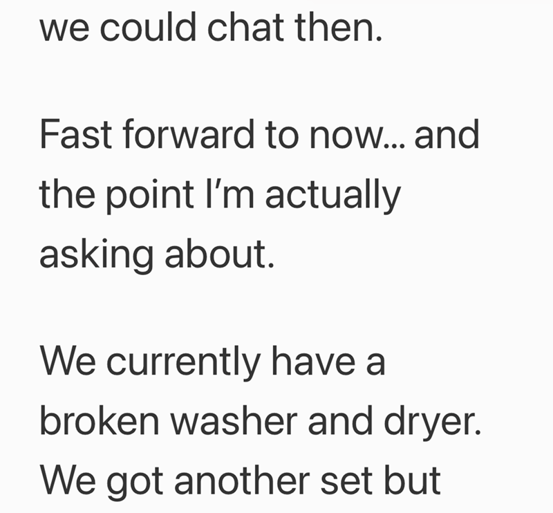 we could chat then. Fast forward to now... and the point I'm actually asking about. We currently have a broken washer and dryer. We got another set but