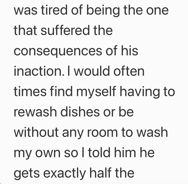 was tired of being the one that suffered the consequences of his inaction. I would often times find myself having to rewash dishes or be without any room to wash my own so I told him he gets exactly half the