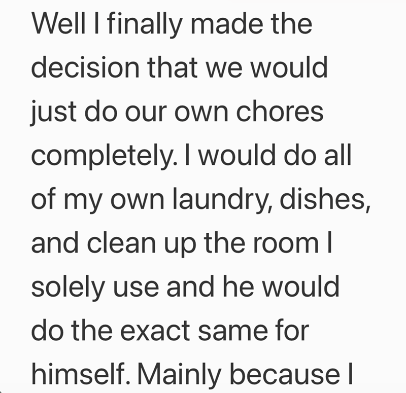 Well I finally made the decision that we would just do our own chores completely. I would do all of my own laundry, dishes, and clean up the room I solely use and he would do the exact same for himself. Mainly because I