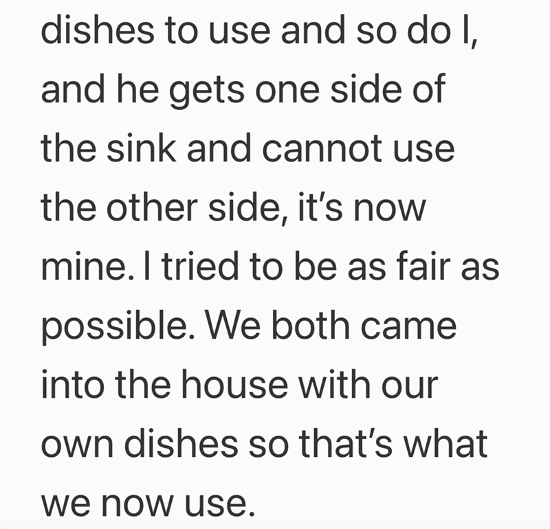 dishes to use and so do I, and he gets one side of the sink and cannot use the other side, it's now mine. I tried to be as fair as possible. We both came into the house with our own dishes so that's what we now use.