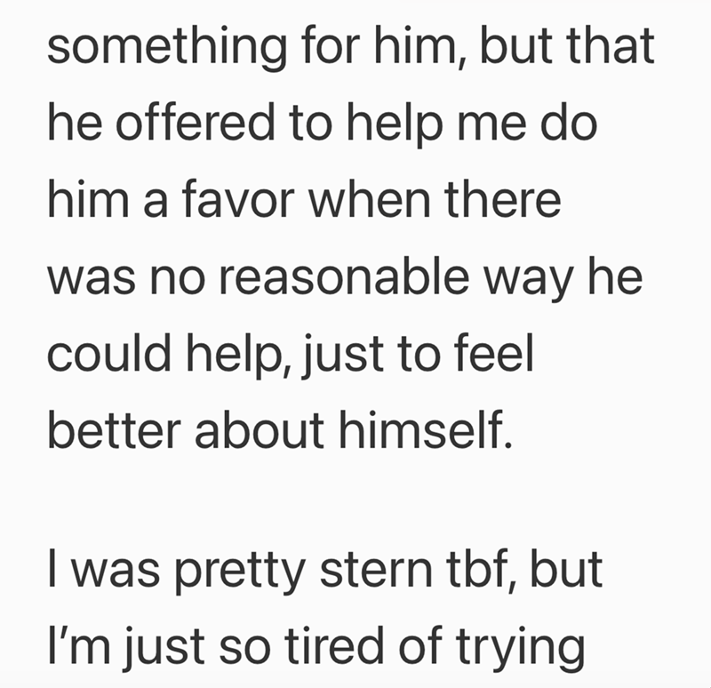 something for him, but that he offered to help me do him a favor when there was no reasonable way he could help, just to feel better about himself. I was pretty stern tbf, but I'm just so tired of trying