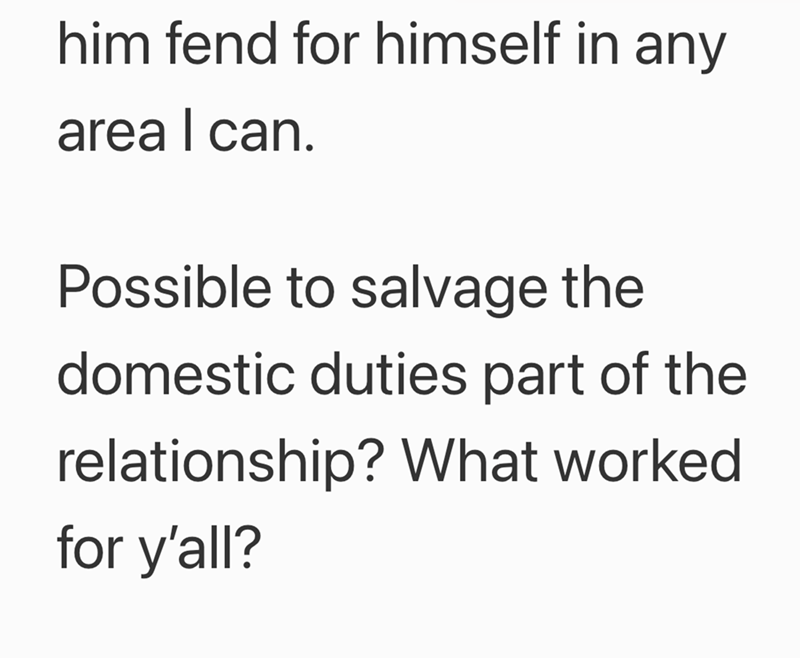 him fend for himself in any | area I can. Possible to salvage the domestic duties part of the relationship? What worked for y'all?