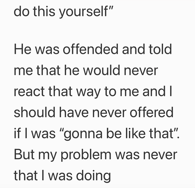 do this yourself" He was offended and told me that he would never react that way to me and I should have never offered if I was "gonna be like that". But my problem was never that I was doing