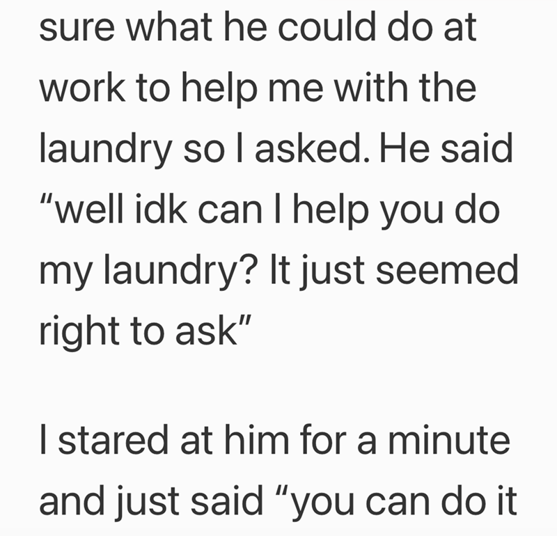 sure what he could do at work to help me with the laundry so I asked. He said "well idk can I help you do my laundry? It just seemed right to ask" I stared at him for a minute and just said "you can do it
