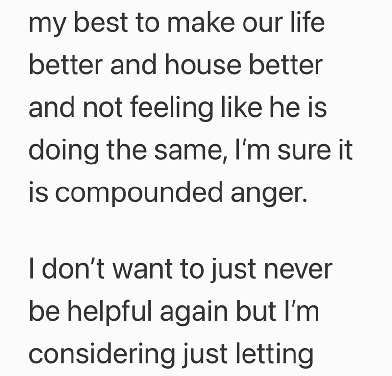 my best to make our life better and house better and not feeling like he is doing the same, I'm sure it is compounded anger. I don't want to just never be helpful again but I'm considering just letting