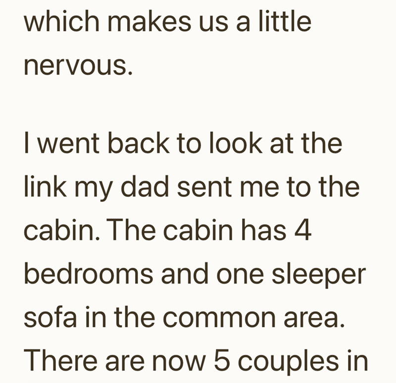 which makes us a little nervous. I went back to look at the link my dad sent me to the cabin. The cabin has 4 bedrooms and one sleeper sofa in the common area. There are now 5 couples in